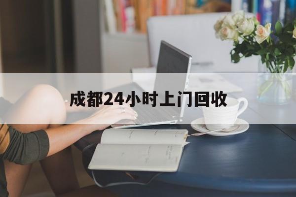 天津最新成都24小时上门回收方法分析(最方便真实的天津成都24小时上门回收废品电话方法)