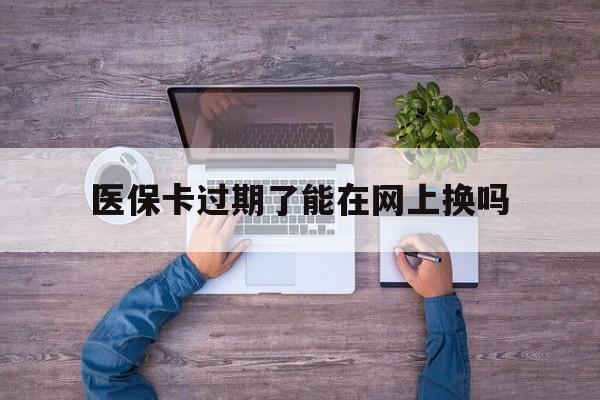 天津最新医保卡过期了能在网上换吗方法分析(最方便真实的天津医保卡到期可以网上办吗方法)